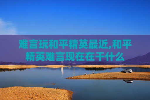 难言玩和平精英最近,和平精英难言现在在干什么 难言玩和平精英最近,和平精英难言现在在干什么