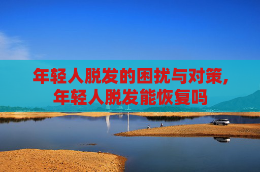 年轻人脱发的困扰与对策,年轻人脱发能恢复吗 年轻人脱发的困扰与对策,年轻人脱发能恢复吗