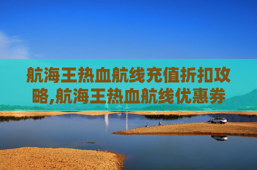 航海王热血航线充值折扣攻略,航海王热血航线优惠券