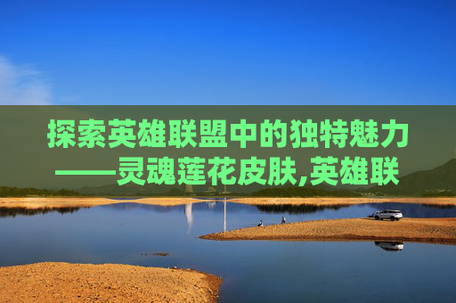 探索英雄联盟中的独特魅力——灵魂莲花皮肤,英雄联盟灵魂莲华系列皮肤 探索英雄联盟中的独特魅力——灵魂莲花皮肤,英雄联盟灵魂莲华系列皮肤