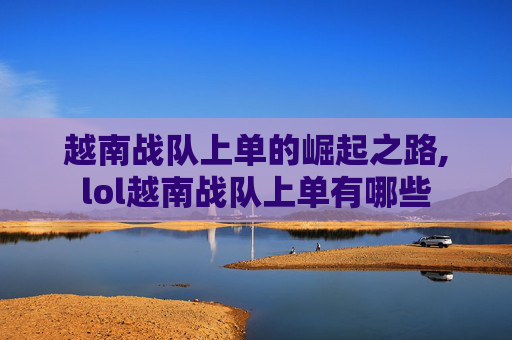 越南战队上单的崛起之路,lol越南战队上单有哪些 越南战队上单的崛起之路,lol越南战队上单有哪些