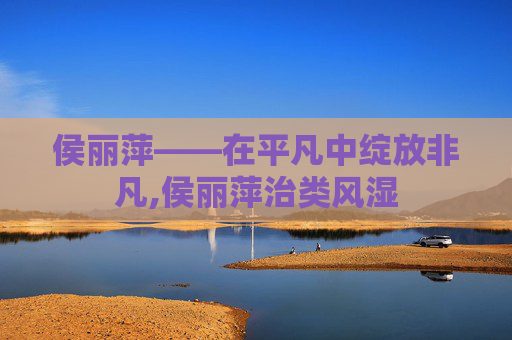 侯丽萍——在平凡中绽放非凡,侯丽萍治类风湿 侯丽萍——在平凡中绽放非凡,侯丽萍治类风湿