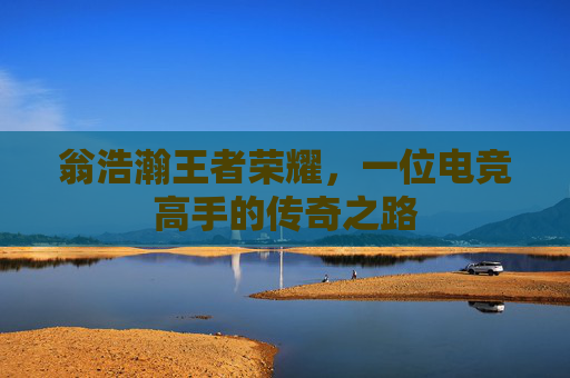 翁浩瀚王者荣耀，一位电竞高手的传奇之路