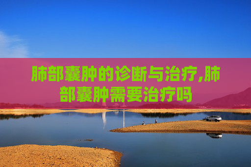 肺部囊肿的诊断与治疗,肺部囊肿需要治疗吗
