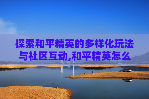 探索和平精英的多样化玩法与社区互动,和平精英怎么找区