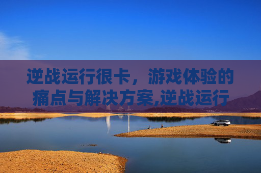 逆战运行很卡，游戏体验的痛点与解决方案,逆战运行很卡怎么回事