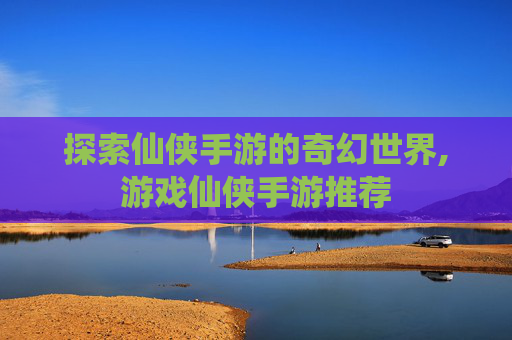 探索仙侠手游的奇幻世界,游戏仙侠手游推荐