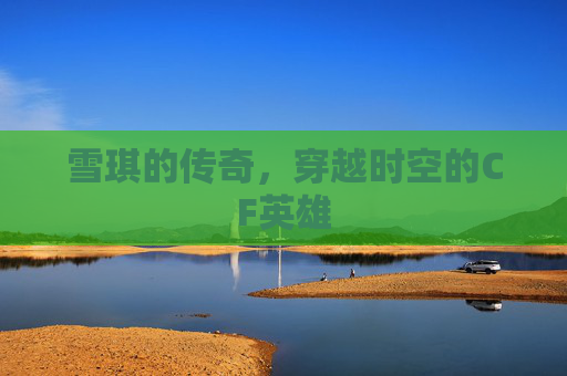 雪琪的传奇，穿越时空的CF英雄