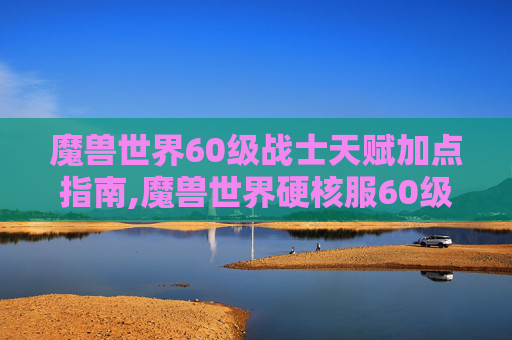 魔兽世界60级战士天赋加点指南,魔兽世界硬核服60级战士天赋