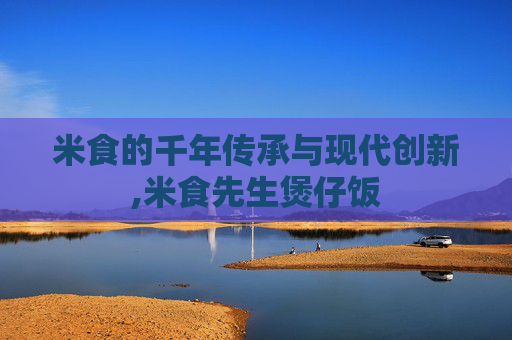 米食的千年传承与现代创新,米食先生煲仔饭