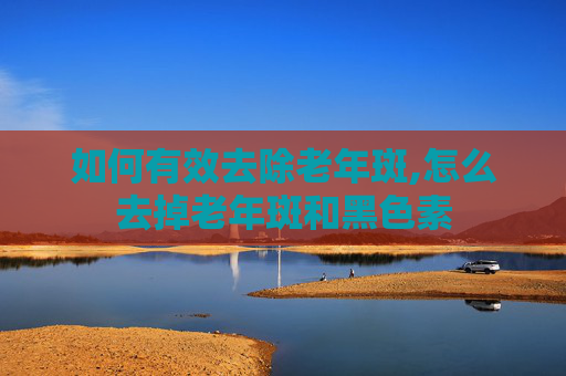 如何有效去除老年斑,怎么去掉老年斑和黑色素