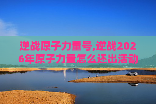逆战原子力量号,逆战2026年原子力量怎么还出活动嘛