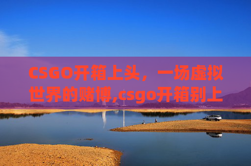 CSGO开箱上头，一场虚拟世界的赌博,csgo开箱别上头