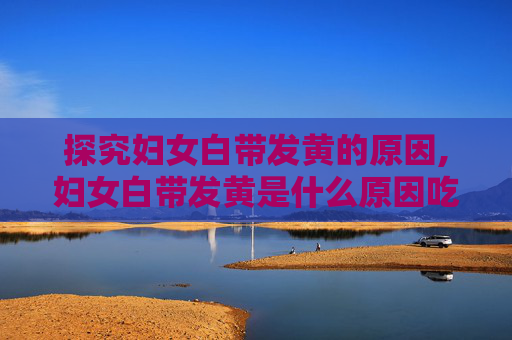 探究妇女白带发黄的原因,妇女白带发黄是什么原因吃什么草药最好