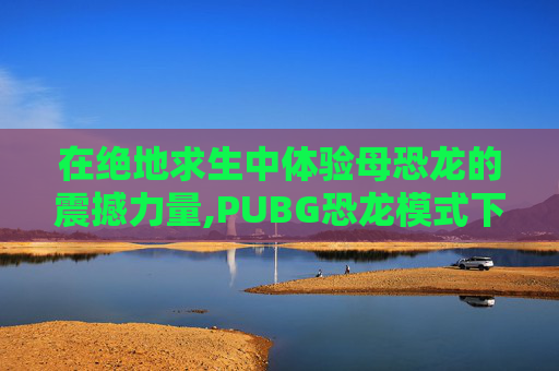 在绝地求生中体验母恐龙的震撼力量,PUBG恐龙模式下载正版手机版