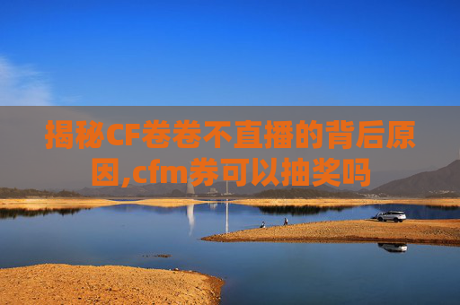 揭秘CF卷卷不直播的背后原因,cfm券可以抽奖吗