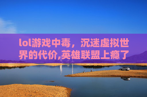 lol游戏中毒，沉迷虚拟世界的代价,英雄联盟上瘾了怎么办