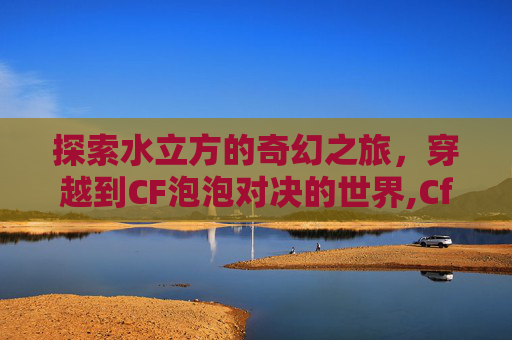 探索水立方的奇幻之旅，穿越到CF泡泡对决的世界,Cf泡泡象多少钱