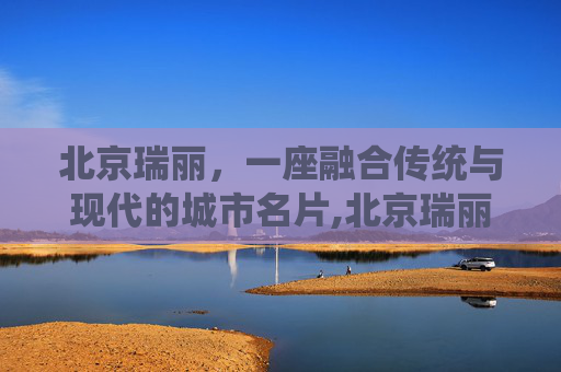 北京瑞丽，一座融合传统与现代的城市名片,北京瑞丽江畔小区