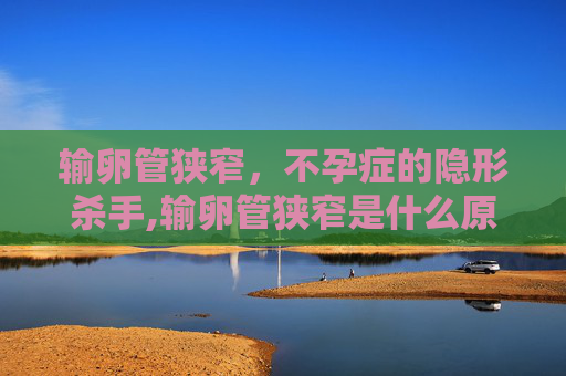 输卵管狭窄，不孕症的隐形杀手,输卵管狭窄是什么原因造成的