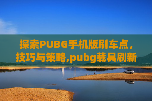 探索PUBG手机版刷车点，技巧与策略,pubg载具刷新点