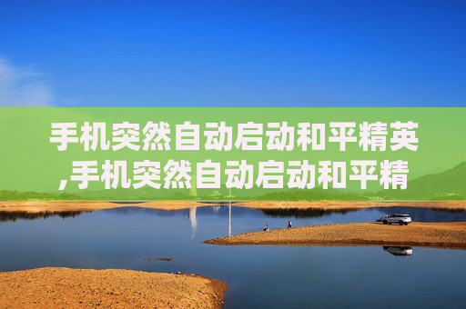 手机突然自动启动和平精英,手机突然自动启动和平精英怎么回事