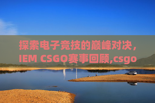 探索电子竞技的巅峰对决，IEM CSGO赛事回顾,csgo赛程表