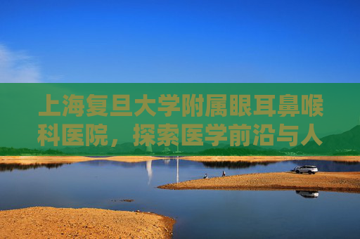 上海复旦大学附属眼耳鼻喉科医院，探索医学前沿与人文关怀的完美结合,上海复旦大学附属眼耳鼻喉科医院哪个院区好