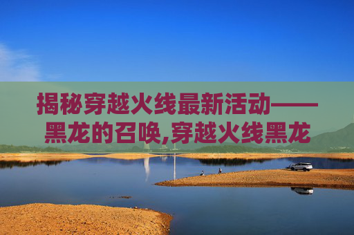 揭秘穿越火线最新活动——黑龙的召唤,穿越火线黑龙要换购吗