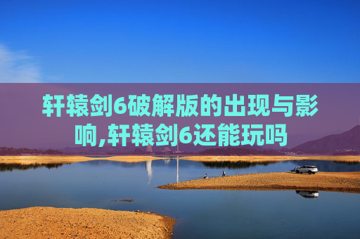 轩辕剑6破解版的出现与影响,轩辕剑6还能玩吗