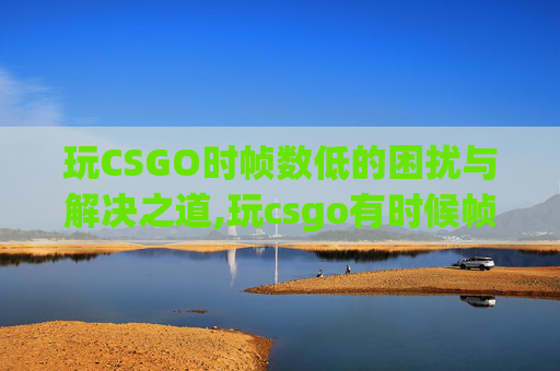 玩CSGO时帧数低的困扰与解决之道,玩csgo有时候帧数低