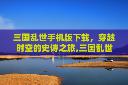 三国乱世手机版下载，穿越时空的史诗之旅,三国乱世手机版下载安装