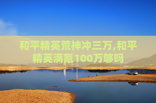 和平精英荒神冲三万,和平精英满氪100万够吗