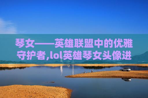 琴女——英雄联盟中的优雅守护者,lol英雄琴女头像进化史图片