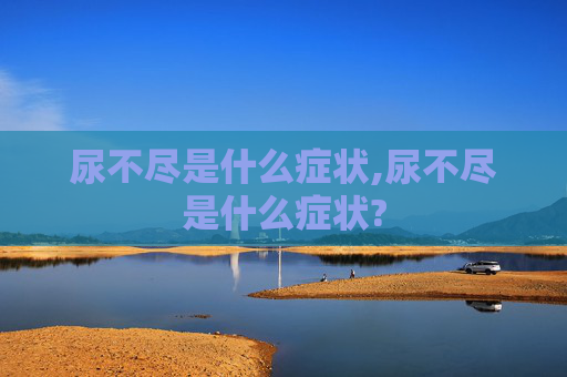 尿不尽是什么症状,尿不尽是什么症状?