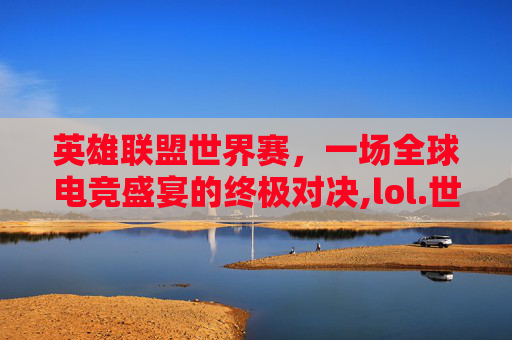 英雄联盟世界赛，一场全球电竞盛宴的终极对决,lol.世界赛