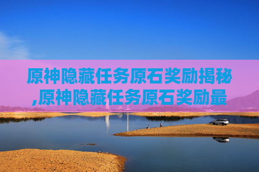 原神隐藏任务原石奖励揭秘,原神隐藏任务原石奖励最多