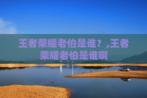 王者荣耀老伯是谁？,王者荣耀老伯是谁啊