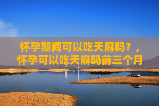 怀孕期间可以吃天麻吗？,怀孕可以吃天麻吗前三个月
