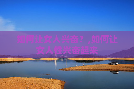 如何让女人兴奋？,如何让女人性兴奋起来