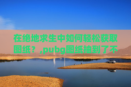 在绝地求生中如何轻松获取图纸？,pubg图纸抽到了不见了
