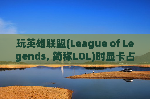 玩英雄联盟(League of Legends, 简称LOL)时显卡占用情况分析,玩lol显卡占用率低怎么解决