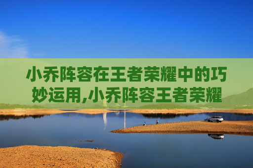 小乔阵容在王者荣耀中的巧妙运用,小乔阵容王者荣耀怎么样