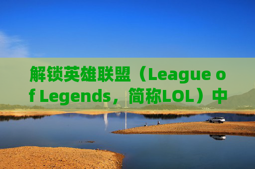 解锁英雄联盟（League of Legends，简称LOL）中的英雄,lol解锁英雄是什么意思