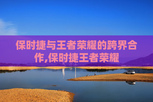 保时捷与王者荣耀的跨界合作,保时捷王者荣耀