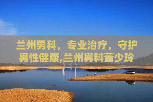 兰州男科，专业治疗，守护男性健康,兰州男科董少玲口碑