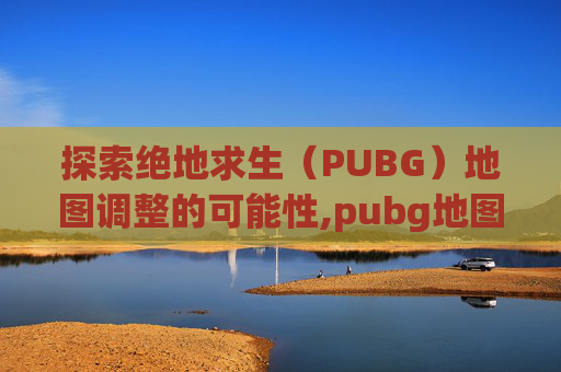 探索绝地求生（PUBG）地图调整的可能性,pubg地图怎么调整位置
