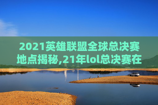 2021英雄联盟全球总决赛地点揭秘,21年lol总决赛在哪