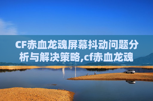 CF赤血龙魂屏幕抖动问题分析与解决策略,cf赤血龙魂多少cf点