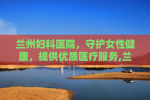 兰州妇科医院，守护女性健康，提供优质医疗服务,兰州妇科医院免费咨询